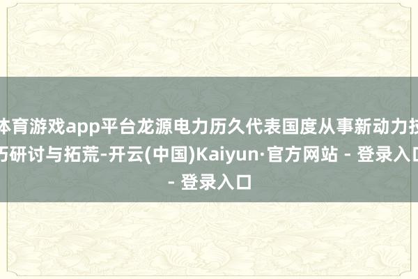 体育游戏app平台龙源电力历久代表国度从事新动力技巧研讨与拓荒-开云(中国)Kaiyun·官方网站 - 登录入口