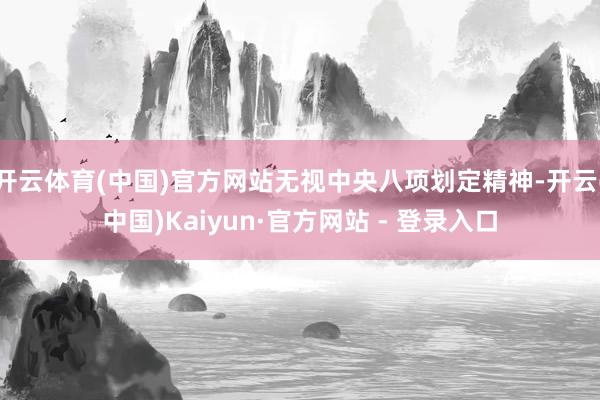 开云体育(中国)官方网站无视中央八项划定精神-开云(中国)Kaiyun·官方网站 - 登录入口