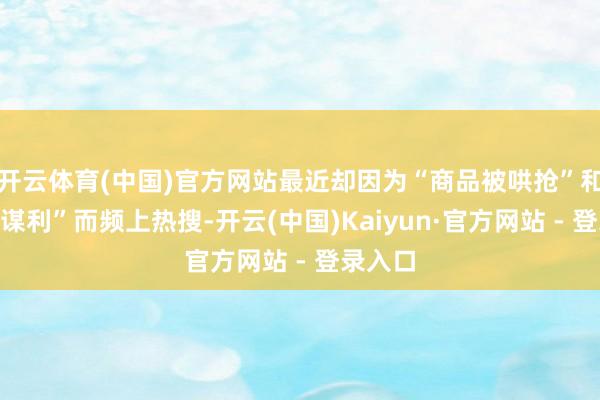 开云体育(中国)官方网站最近却因为“商品被哄抢”和“代购谋利”而频上热搜-开云(中国)Kaiyun·官方网站 - 登录入口