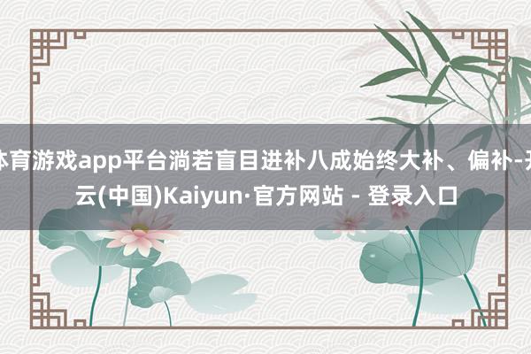 体育游戏app平台淌若盲目进补八成始终大补、偏补-开云(中国)Kaiyun·官方网站 - 登录入口