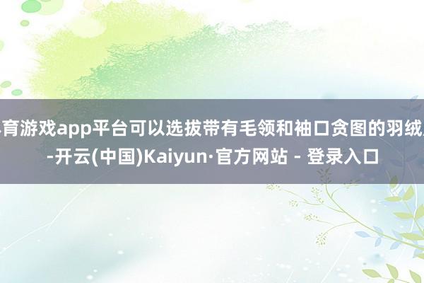 体育游戏app平台可以选拔带有毛领和袖口贪图的羽绒服-开云(中国)Kaiyun·官方网站 - 登录入口