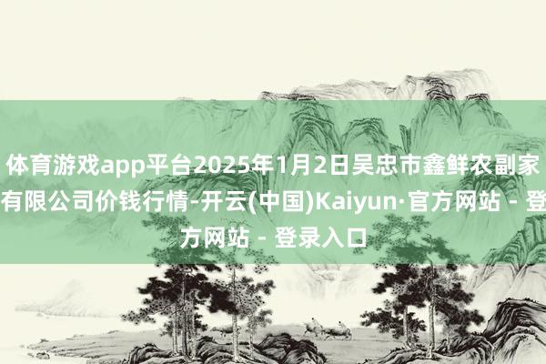 体育游戏app平台2025年1月2日吴忠市鑫鲜农副家具阛阓有限公司价钱行情-开云(中国)Kaiyun·官方网站 - 登录入口