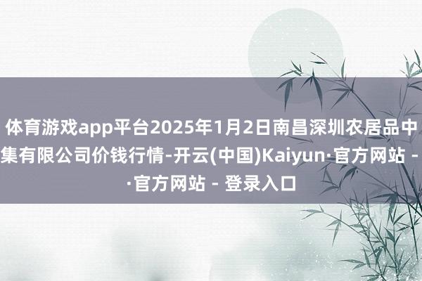 体育游戏app平台2025年1月2日南昌深圳农居品中心批发市集有限公司价钱行情-开云(中国)Kaiyun·官方网站 - 登录入口