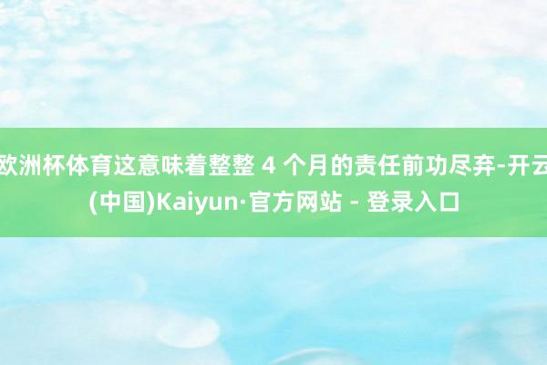 欧洲杯体育这意味着整整 4 个月的责任前功尽弃-开云(中国)Kaiyun·官方网站 - 登录入口