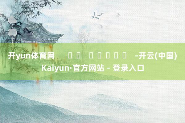 开yun体育网      		  					  -开云(中国)Kaiyun·官方网站 - 登录入口