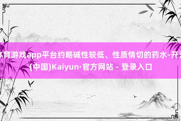 体育游戏app平台约略碱性较低、性质情切的药水-开云(中国)Kaiyun·官方网站 - 登录入口