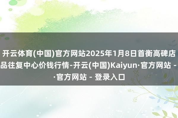 开云体育(中国)官方网站2025年1月8日首衡高碑店海外农居品往复中心价钱行情-开云(中国)Kaiyun·官方网站 - 登录入口