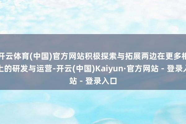 开云体育(中国)官方网站积极探索与拓展两边在更多相貌上的研发与运营-开云(中国)Kaiyun·官方网站 - 登录入口