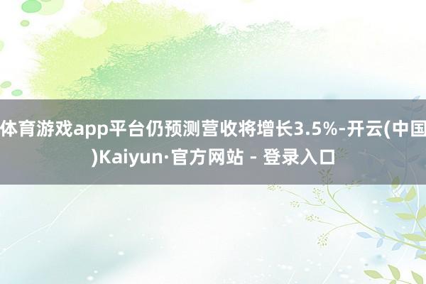 体育游戏app平台仍预测营收将增长3.5%-开云(中国)Kaiyun·官方网站 - 登录入口