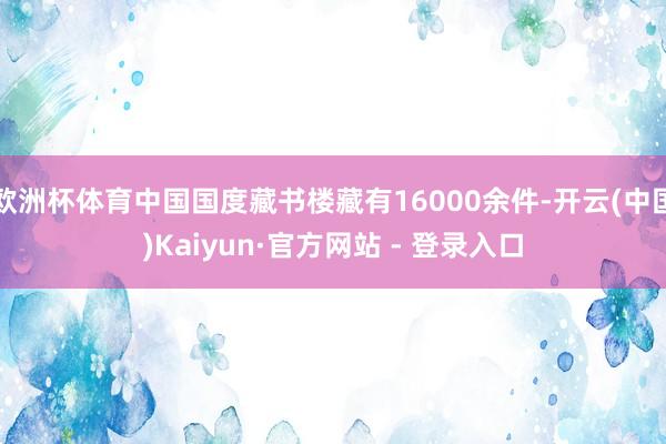 欧洲杯体育中国国度藏书楼藏有16000余件-开云(中国)Kaiyun·官方网站 - 登录入口