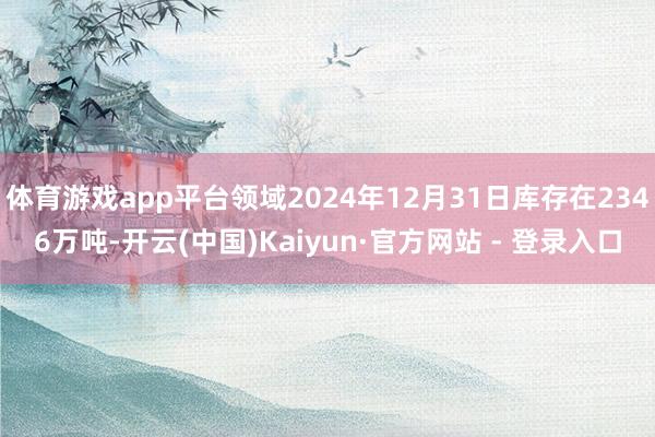 体育游戏app平台领域2024年12月31日库存在2346万吨-开云(中国)Kaiyun·官方网站 - 登录入口