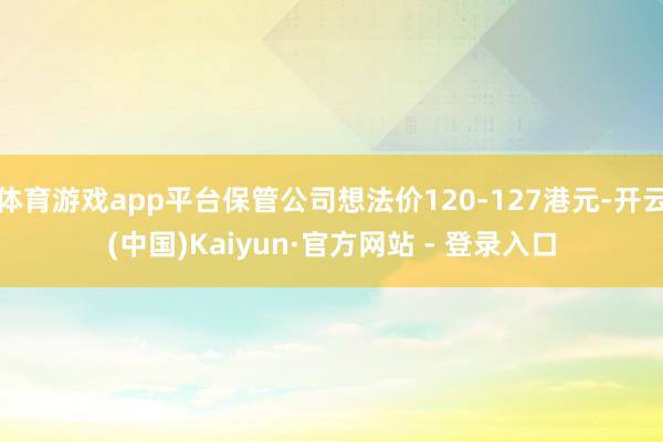 体育游戏app平台保管公司想法价120-127港元-开云(中国)Kaiyun·官方网站 - 登录入口