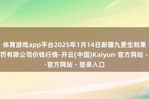 体育游戏app平台2025年1月14日新疆九更生和果品策画责罚有限公司价钱行情-开云(中国)Kaiyun·官方网站 - 登录入口