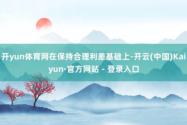 开yun体育网在保持合理利差基础上-开云(中国)Kaiyun·官方网站 - 登录入口